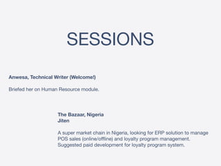 SESSIONS
Anwesa, Technical Writer (Welcome!) 
 
Briefed her on Human Resource module.
The Bazaar, Nigeria 
Jiten
 
A super market chain in Nigeria, looking for ERP solution to manage
POS sales (online/offline) and loyalty program management.
Suggested paid development for loyalty program system.
 