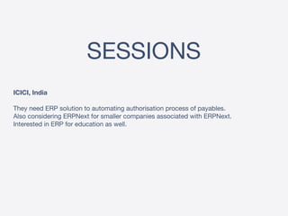 SESSIONS
ICICI, India
They need ERP solution to automating authorisation process of payables.
Also considering ERPNext for smaller companies associated with ERPNext.
Interested in ERP for education as well.
 