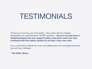 TESTIMONIALS
Thanks so much for your time earlier. Like I said I did my masters
dissertation on implementation of ERP systems. I have in my past done 5
implementations and your support today is the best I have ever had,
combined with the easiest system to use that I have ever seen.
If you would like a reference of any sort please ask and I will gladly promote
you and your software

- Tan Delta, Shaun
 