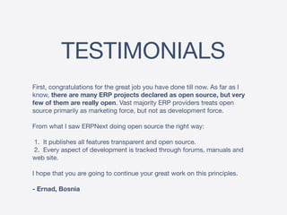 TESTIMONIALS
First, congratulations for the great job you have done till now. As far as I
know, there are many ERP projects declared as open source, but very
few of them are really open. Vast majority ERP providers treats open
source primarily as marketing force, but not as development force.

From what I saw ERPNext doing open source the right way:

1. It publishes all features transparent and open source.

2. Every aspect of development is tracked through forums, manuals and
web site.

I hope that you are going to continue your great work on this principles.

- Ernad, Bosnia
 