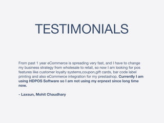 TESTIMONIALS
From past 1 year eCommerce is spreading very fast, and I have to change
my business strategy from wholesale to retail, so now I am looking for pos
features like customer loyalty systems,coupon,gift cards, bar code label
printing and also eCommerce integration for my prestashop. Currently I am
using HDPOS Software so I am not using my erpnext since long time
now.
- Laxsun, Mohit Chaudhary
 