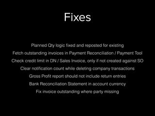 Fixes
Planned Qty logic ﬁxed and reposted for existing
Fetch outstanding invoices in Payment Reconciliation / Payment Tool
Check credit limit in DN / Sales Invoice, only if not created against SO
Clear notiﬁcation count while deleting company transactions
Gross Proﬁt report should not include return entries
Bank Reconciliation Statement in account currency
Fix invoice outstanding where party missing
 