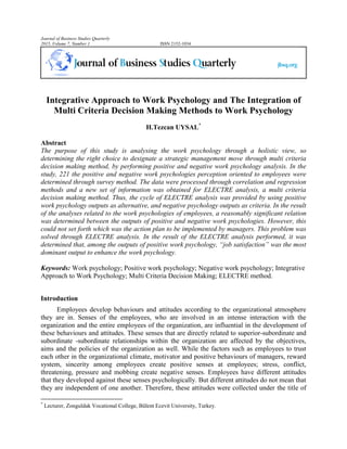 Journal of Business Studies Quarterly
2015, Volume 7, Number 1 ISSN 2152-1034
Integrative Approach to Work Psychology and The Integration of
Multi Criteria Decision Making Methods to Work Psychology
H.Tezcan UYSAL*
Abstract
The purpose of this study is analysing the work psychology through a holistic view, so
determining the right choice to designate a strategic management move through multi criteria
decision making method, by performing positive and negative work psychology analysis. In the
study, 221 the positive and negative work psychologies perception oriented to employees were
determined through survey method. The data were processed through correlation and regression
methods and a new set of information was obtained for ELECTRE analysis, a multi criteria
decision making method. Thus, the cycle of ELECTRE analysis was provided by using positive
work psychology outputs as alternative, and negative psychology outputs as criteria. In the result
of the analyses related to the work psychologies of employees, a reasonably significant relation
was determined between the outputs of positive and negative work psychologies. However, this
could not set forth which was the action plan to be implemented by managers. This problem was
solved through ELECTRE analysis. In the result of the ELECTRE analysis performed, it was
determined that, among the outputs of positive work psychology, “job satisfaction” was the most
dominant output to enhance the work psychology.
Keywords: Work psychology; Positive work psychology; Negative work psychology; Integrative
Approach to Work Psychology; Multi Criteria Decision Making; ELECTRE method.
Introduction
Employees develop behaviours and attitudes according to the organizational atmosphere
they are in. Senses of the employees, who are involved in an intense interaction with the
organization and the entire employees of the organization, are influential in the development of
these behaviours and attitudes. These senses that are directly related to superior-subordinate and
subordinate -subordinate relationships within the organization are affected by the objectives,
aims and the policies of the organization as well. While the factors such as employees to trust
each other in the organizational climate, motivator and positive behaviours of managers, reward
system, sincerity among employees create positive senses at employees; stress, conflict,
threatening, pressure and mobbing create negative senses. Employees have different attitudes
that they developed against these senses psychologically. But different attitudes do not mean that
they are independent of one another. Therefore, these attitudes were collected under the title of
*
Lecturer, Zonguldak Vocational College, Bülent Ecevit University, Turkey.
 