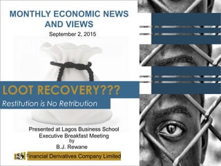 MONTHLY ECONOMIC NEWS
AND VIEWS
September 2, 2015
by
B.J. Rewane
Financial Derivatives Company Limited
LOOT RECOVERY???
Presented at Lagos Business School
Executive Breakfast Meeting
Restitution is No Retribution
 