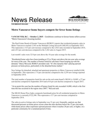 News ReleaseFOR IMMEDIATE RELEASE:
Metro Vancouver home buyers compete for fewer home listings
VANCOUVER, B.C. – October 2, 2015 – Conditions continue to favour home sellers across
*Metro Vancouver’s housing market.
The Real Estate Board of Greater Vancouver (REBGV) reports that residential property sales in
Metro Vancouver reached 3,345 on the Multiple Listing Service® (MLS®) in September 2015.
This represents a 14.5 per cent increase compared to the 2,922 sales recorded in September 2014,
and a 0.5 per cent decrease compared to the 3,362 sales in August 2015.
Last month’s sales were 32.9 per cent above the 10-year sales average for the month.
“Residential home sales have been trending at 25 to 30 per cent above the ten-year sales average
for most of the year. The number of homes listed for sale hasn’t been keeping up with the
demand,” Darcy McLeod, REBGV president said. “It’s this dynamic that’s placing upward
pressure on home prices, particularly in the detached home market.”
New listings for detached, attached and apartment properties in Metro Vancouver totalled 4,846
in September. This represents a 7.9 per cent decline compared to the 5,259 new listings reported
in September 2014.
The total number of properties listed for sale on the real estate board’s MLS® is 10,805, a 27 per
cent decline compared to September 2014 and a 0.8 per cent decline compared to August 2015.
“At no point this year has the number of homes listed for sale exceeded 14,000, which is the first
time this has occurred in the region since 2007,” McLeod said.
The MLS® Home Price Index composite benchmark price for all residential properties in Metro
Vancouver is currently $722,300. This represents a 13.7 per cent increase compared to
September 2014.
The sales-to-active-listings ratio in September was 31 per cent. Generally, analysts say that
downward pressure on home prices occurs when the ratio declines below the 12 per cent mark,
while home prices often experience upward pressure when it reaches 20 per cent, or higher, in a
particular community for a sustained period of time.
 