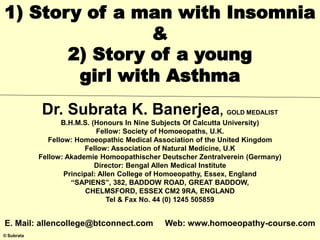 © Subrata
1) Story of a man with Insomnia
&
2) Story of a young
girl with Asthma
Dr. Subrata K. Banerjea, GOLD MEDALIST
B.H.M.S. (Honours In Nine Subjects Of Calcutta University)
Fellow: Society of Homoeopaths, U.K.
Fellow: Homoeopathic Medical Association of the United Kingdom
Fellow: Association of Natural Medicine, U.K
Fellow: Akademie Homoopathischer Deutscher Zentralverein (Germany)
Director: Bengal Allen Medical Institute
Principal: Allen College of Homoeopathy, Essex, England
“SAPIENS”, 382, BADDOW ROAD, GREAT BADDOW,
CHELMSFORD, ESSEX CM2 9RA, ENGLAND
Tel & Fax No. 44 (0) 1245 505859
E. Mail: allencollege@btconnect.com Web: www.homoeopathy-course.com
 