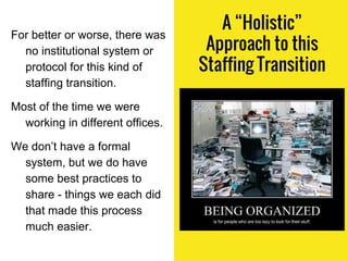 A “Holistic”
Approach to this
Staffing Transition
For better or worse, there was
no institutional system or
protocol for this kind of
staffing transition.
Most of the time we were
working in different offices.
We don’t have a formal
system, but we do have
some best practices to
share - things we each did
that made this process
much easier.
 