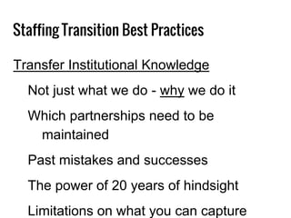 Staffing Transition Best Practices
Transfer Institutional Knowledge
Not just what we do - why we do it
Which partnerships need to be
maintained
Past mistakes and successes
The power of 20 years of hindsight
Limitations on what you can capture
 