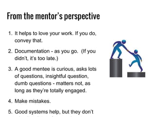 From the mentor’s perspective
1. It helps to love your work. If you do,
convey that.
2. Documentation - as you go. (If you
didn’t, it’s too late.)
3. A good mentee is curious, asks lots
of questions, insightful question,
dumb questions - matters not, as
long as they’re totally engaged.
4. Make mistakes.
5. Good systems help, but they don’t
 