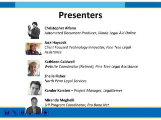 Presenters
Christopher Alfano
Automated Document Producer, Illinois Legal Aid Online
Jack Haycock
Client Focused Technology Innovator, Pine Tree Legal
Assistance
Kathleen Caldwell
Website Coordinator (Retired), Pine Tree Legal Assistance
Sheila Fisher
North Penn Legal Services
Xander Karsten – Project Manager, LegalServer
Mirenda Meghelli
LHI Program Coordinator, Pro Bono Net
 