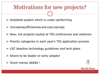 Motivations for new projects?
➢ New, hot projects touted at TIG conferences and webinars
➢ Priority categories in each year’s TIG application process
➢ Desire to be leader or early adopter
➢ Outdated system which is under-performing
➢ LSC baseline technology guidelines and tech plans
➢ Grant money $$$$$ !
➢ Increasing efficiencies and cost-savings
 