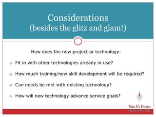 Considerations
(besides the glitz and glam!)
How does the new project or technology:
o Fit in with other technologies already in use?
o How much training/new skill development will be required?
o Can needs be met with existing technology?
o How will new technology advance service goals?
 