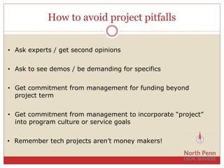 How to avoid project pitfalls
• Ask experts / get second opinions
• Ask to see demos / be demanding for specifics
• Get commitment from management for funding beyond
project term
• Get commitment from management to incorporate “project”
into program culture or service goals
• Remember tech projects aren’t money makers!
 