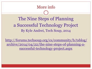 More info
The Nine Steps of Planning
a Successful Technology Project
By Kyle Andrei, Tech Soup, 2014
http://forums.techsoup.org/cs/community/b/tsblog/
archive/2014/04/22/the-nine-steps-of-planning-a-
successful-technology-project.aspx
 