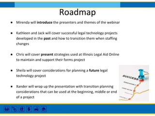Roadmap
● Mirenda will introduce the presenters and themes of the webinar
● Kathleen and Jack will cover successful legal technology projects
developed in the past and how to transition them when staffing
changes
● Chris will cover present strategies used at Illinois Legal Aid Online
to maintain and support their forms project
● Sheila will cover considerations for planning a future legal
technology project
● Xander will wrap up the presentation with transition planning
considerations that can be used at the beginning, middle or end
of a project
 