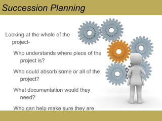 Looking at the whole of the
project-
Who understands where piece of the
project is?
Who could absorb some or all of the
project?
What documentation would they
need?
Who can help make sure they are
successful?
Succession Planning
 