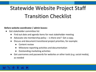 Statewide Website Project Staff
Transition Checklist
Before website coordinator / admin leaves:
● Get stakeholder committee list
● Find out date and agenda items for next stakeholder meeting
● Advocate site membership policy -- is there one? Get a copy.
● Discuss and document transitional project priorities, for example:
● Content review
● Milestone reporting activities and documentation
● Outstanding marketing activities
● Get usernames and passwords for websites or other tools (e.g. social media),
as needed
 
