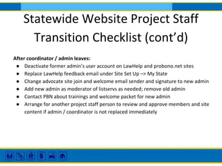 Statewide Website Project Staff
Transition Checklist (cont’d)
After coordinator / admin leaves:
● Deactivate former admin’s user account on LawHelp and probono.net sites
● Replace LawHelp feedback email under Site Set Up –> My State
● Change advocate site join and welcome email sender and signature to new admin
● Add new admin as moderator of listservs as needed; remove old admin
● Contact PBN about trainings and welcome packet for new admin
● Arrange for another project staff person to review and approve members and site
content if admin / coordinator is not replaced immediately
 