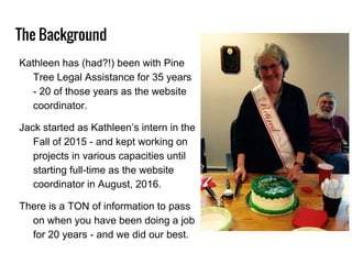 The Background
Kathleen has (had?!) been with Pine
Tree Legal Assistance for 35 years
- 20 of those years as the website
coordinator.
Jack started as Kathleen’s intern in the
Fall of 2015 - and kept working on
projects in various capacities until
starting full-time as the website
coordinator in August, 2016.
There is a TON of information to pass
on when you have been doing a job
for 20 years - and we did our best.
 