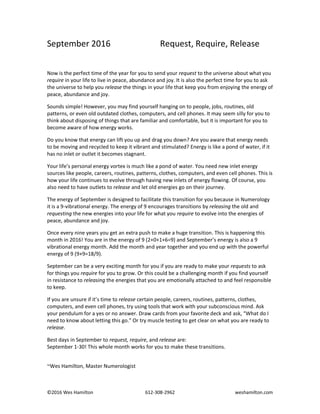 ©2016 Wes Hamilton 612-308-2962 weshamilton.com
September 2016 Request, Require, Release
Now is the perfect time of the year for you to send your request to the universe about what you
require in your life to live in peace, abundance and joy. It is also the perfect time for you to ask
the universe to help you release the things in your life that keep you from enjoying the energy of
peace, abundance and joy.
Sounds simple! However, you may find yourself hanging on to people, jobs, routines, old
patterns, or even old outdated clothes, computers, and cell phones. It may seem silly for you to
think about disposing of things that are familiar and comfortable, but it is important for you to
become aware of how energy works.
Do you know that energy can lift you up and drag you down? Are you aware that energy needs
to be moving and recycled to keep it vibrant and stimulated? Energy is like a pond of water, if it
has no inlet or outlet it becomes stagnant.
Your life’s personal energy vortex is much like a pond of water. You need new inlet energy
sources like people, careers, routines, patterns, clothes, computers, and even cell phones. This is
how your life continues to evolve through having new inlets of energy flowing. Of course, you
also need to have outlets to release and let old energies go on their journey.
The energy of September is designed to facilitate this transition for you because in Numerology
it is a 9-vibrational energy. The energy of 9 encourages transitions by releasing the old and
requesting the new energies into your life for what you require to evolve into the energies of
peace, abundance and joy.
Once every nine years you get an extra push to make a huge transition. This is happening this
month in 2016! You are in the energy of 9 (2+0+1+6=9) and September’s energy is also a 9
vibrational energy month. Add the month and year together and you end up with the powerful
energy of 9 (9+9=18/9).
September can be a very exciting month for you if you are ready to make your requests to ask
for things you require for you to grow. Or this could be a challenging month if you find yourself
in resistance to releasing the energies that you are emotionally attached to and feel responsible
to keep.
If you are unsure if it’s time to release certain people, careers, routines, patterns, clothes,
computers, and even cell phones, try using tools that work with your subconscious mind. Ask
your pendulum for a yes or no answer. Draw cards from your favorite deck and ask, “What do I
need to know about letting this go.” Or try muscle testing to get clear on what you are ready to
release.
Best days in September to request, require, and release are:
September 1-30! This whole month works for you to make these transitions.
~Wes Hamilton, Master Numerologist
 