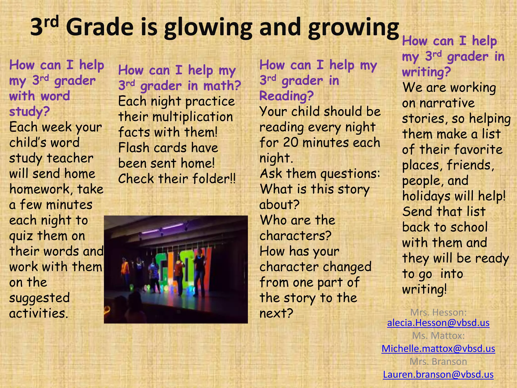3rd Grade is glowing and growing
Mrs. Hesson:
alecia.Hesson@vbsd.us
Ms. Mattox:
Michelle.mattox@vbsd.us
Mrs. Branson
Lauren.branson@vbsd.us
How can I help my
3rd grader in math?
Each night practice
their multiplication
facts with them!
Flash cards have
been sent home!
Check their folder!!
How can I help my
3rd grader in
Reading?
Your child should be
reading every night
for 20 minutes each
night.
Ask them questions:
What is this story
about?
Who are the
characters?
How has your
character changed
from one part of
the story to the
next?
How can I help
my 3rd grader in
writing?
We are working
on narrative
stories, so helping
them make a list
of their favorite
places, friends,
people, and
holidays will help!
Send that list
back to school
with them and
they will be ready
to go into
writing!
How can I help
my 3rd grader
with word
study?
Each week your
child’s word
study teacher
will send home
homework, take
a few minutes
each night to
quiz them on
their words and
work with them
on the
suggested
activities.
 