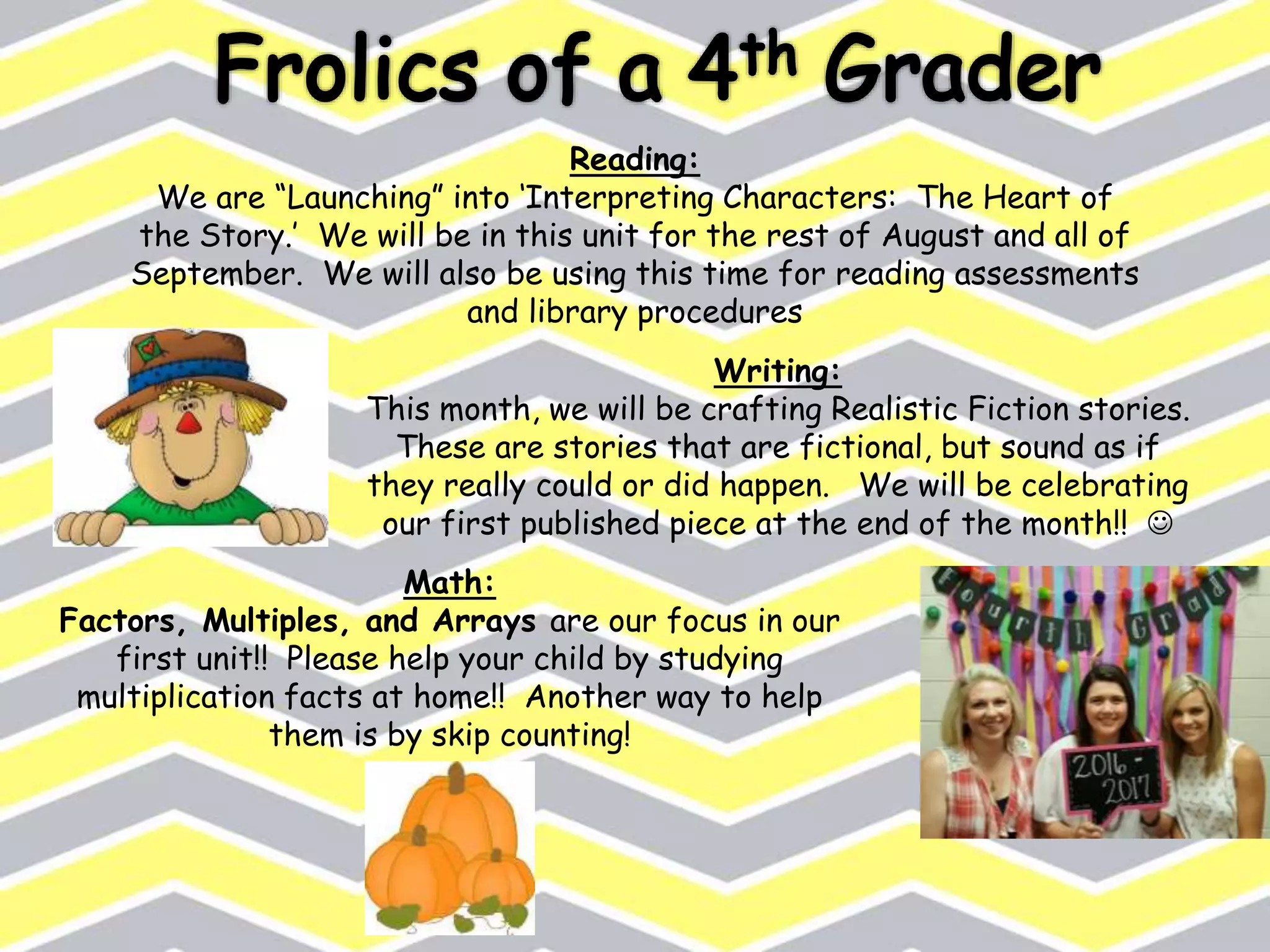Reading:
We are “Launching” into ‘Interpreting Characters: The Heart of
the Story.’ We will be in this unit for the rest of August and all of
September. We will also be using this time for reading assessments
and library procedures
Writing:
This month, we will be crafting Realistic Fiction stories.
These are stories that are fictional, but sound as if
they really could or did happen. We will be celebrating
our first published piece at the end of the month!! 
Math:
Factors, Multiples, and Arrays are our focus in our
first unit!! Please help your child by studying
multiplication facts at home!! Another way to help
them is by skip counting!
 