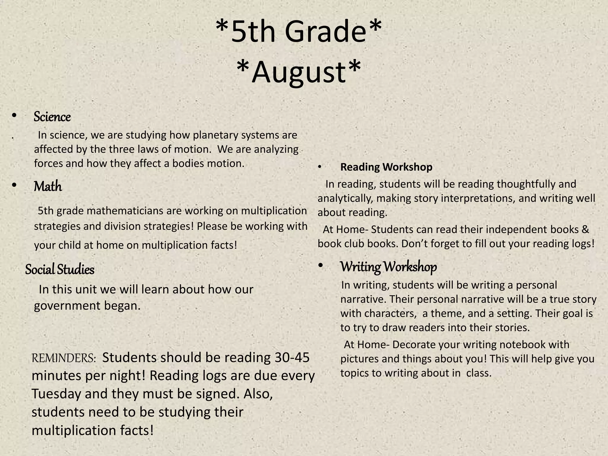 *5th Grade*
*August*
• Science
. In science, we are studying how planetary systems are
affected by the three laws of motion. We are analyzing
forces and how they affect a bodies motion.
• Math
5th grade mathematicians are working on multiplication
strategies and division strategies! Please be working with
your child at home on multiplication facts!
SocialStudies
In this unit we will learn about how our
government began.
• Reading Workshop
In reading, students will be reading thoughtfully and
analytically, making story interpretations, and writing well
about reading.
At Home- Students can read their independent books &
book club books. Don’t forget to fill out your reading logs!
• WritingWorkshop
In writing, students will be writing a personal
narrative. Their personal narrative will be a true story
with characters, a theme, and a setting. Their goal is
to try to draw readers into their stories.
At Home- Decorate your writing notebook with
pictures and things about you! This will help give you
topics to writing about in class.
REMINDERS: Students should be reading 30-45
minutes per night! Reading logs are due every
Tuesday and they must be signed. Also,
students need to be studying their
multiplication facts!
 