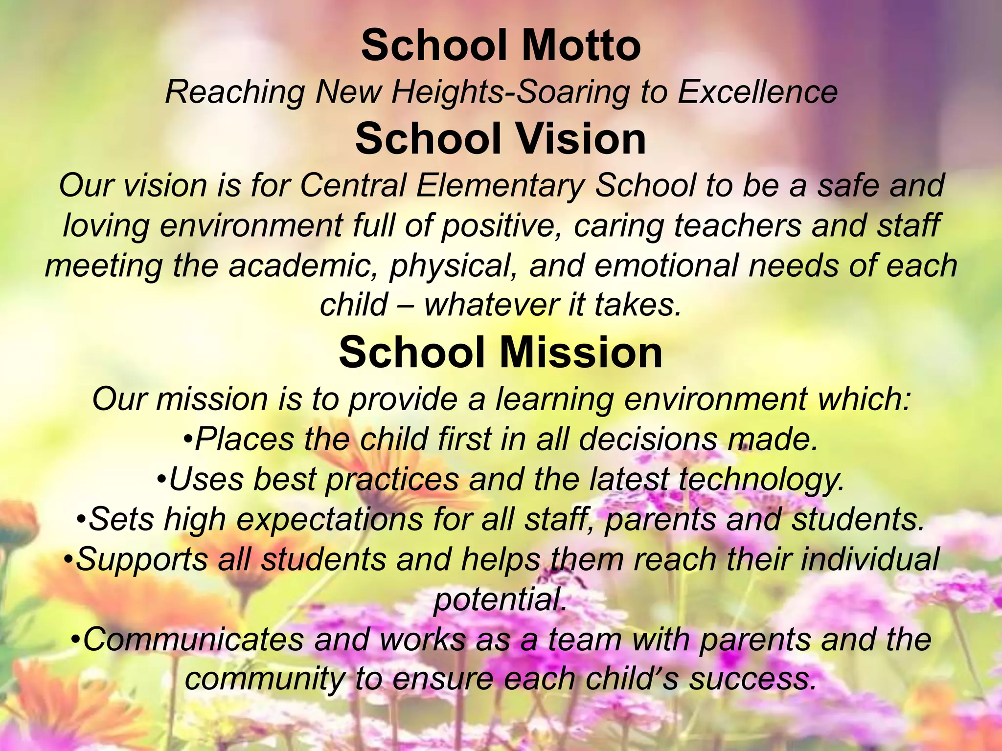 School Motto
Reaching New Heights-Soaring to Excellence
School Vision
Our vision is for Central Elementary School to be a safe and
loving environment full of positive, caring teachers and staff
meeting the academic, physical, and emotional needs of each
child – whatever it takes.
School Mission
Our mission is to provide a learning environment which:
•Places the child first in all decisions made.
•Uses best practices and the latest technology.
•Sets high expectations for all staff, parents and students.
•Supports all students and helps them reach their individual
potential.
•Communicates and works as a team with parents and the
community to ensure each child’s success.
 
