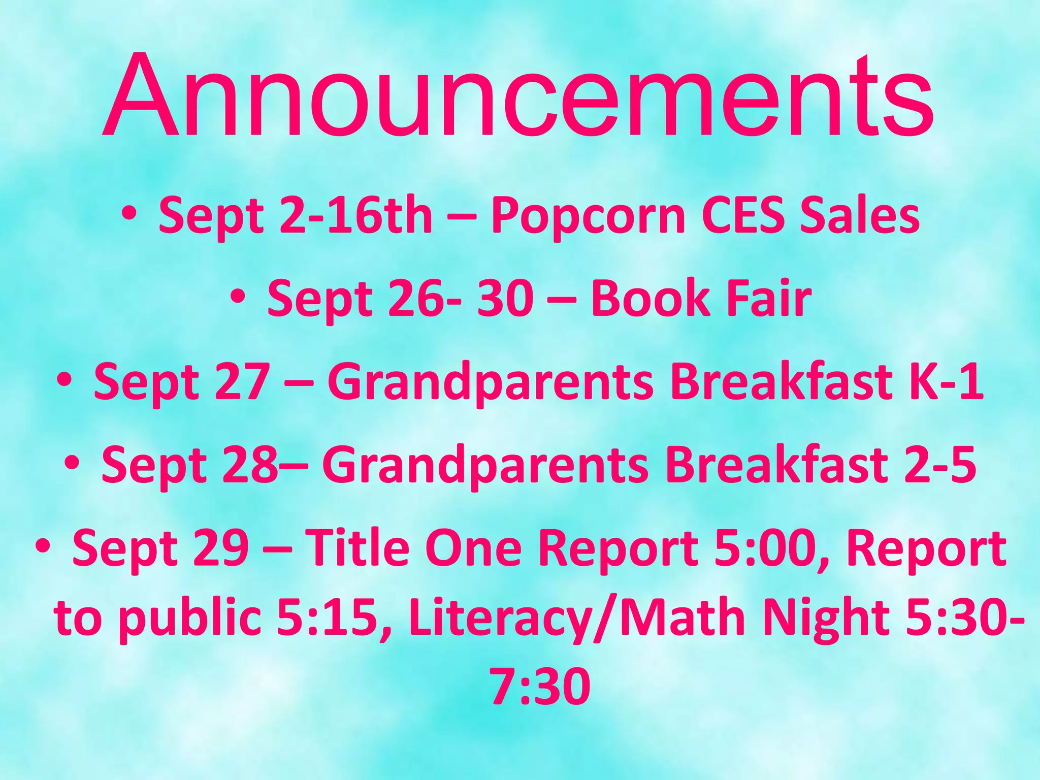 • Sept 2-16th – Popcorn CES Sales
• Sept 26- 30 – Book Fair
• Sept 27 – Grandparents Breakfast K-1
• Sept 28– Grandparents Breakfast 2-5
• Sept 29 – Title One Report 5:00, Report
to public 5:15, Literacy/Math Night 5:30-
7:30
Announcements
 
