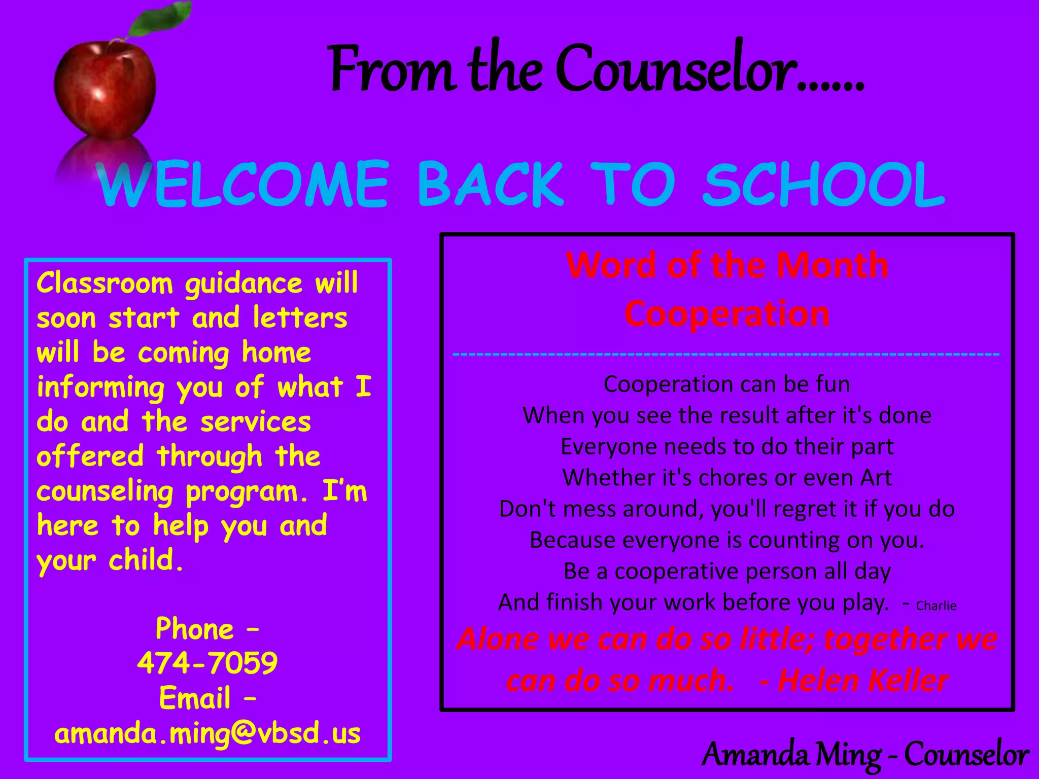 From the Counselor……
WELCOME BACK TO SCHOOL
Classroom guidance will
soon start and letters
will be coming home
informing you of what I
do and the services
offered through the
counseling program. I’m
here to help you and
your child.
Phone –
474-7059
Email –
amanda.ming@vbsd.us
Word of the Month
Cooperation
---------------------------------------------------------------------
Cooperation can be fun
When you see the result after it's done
Everyone needs to do their part
Whether it's chores or even Art
Don't mess around, you'll regret it if you do
Because everyone is counting on you.
Be a cooperative person all day
And finish your work before you play. - Charlie
Alone we can do so little; together we
can do so much. - Helen Keller
Amanda Ming - Counselor
 