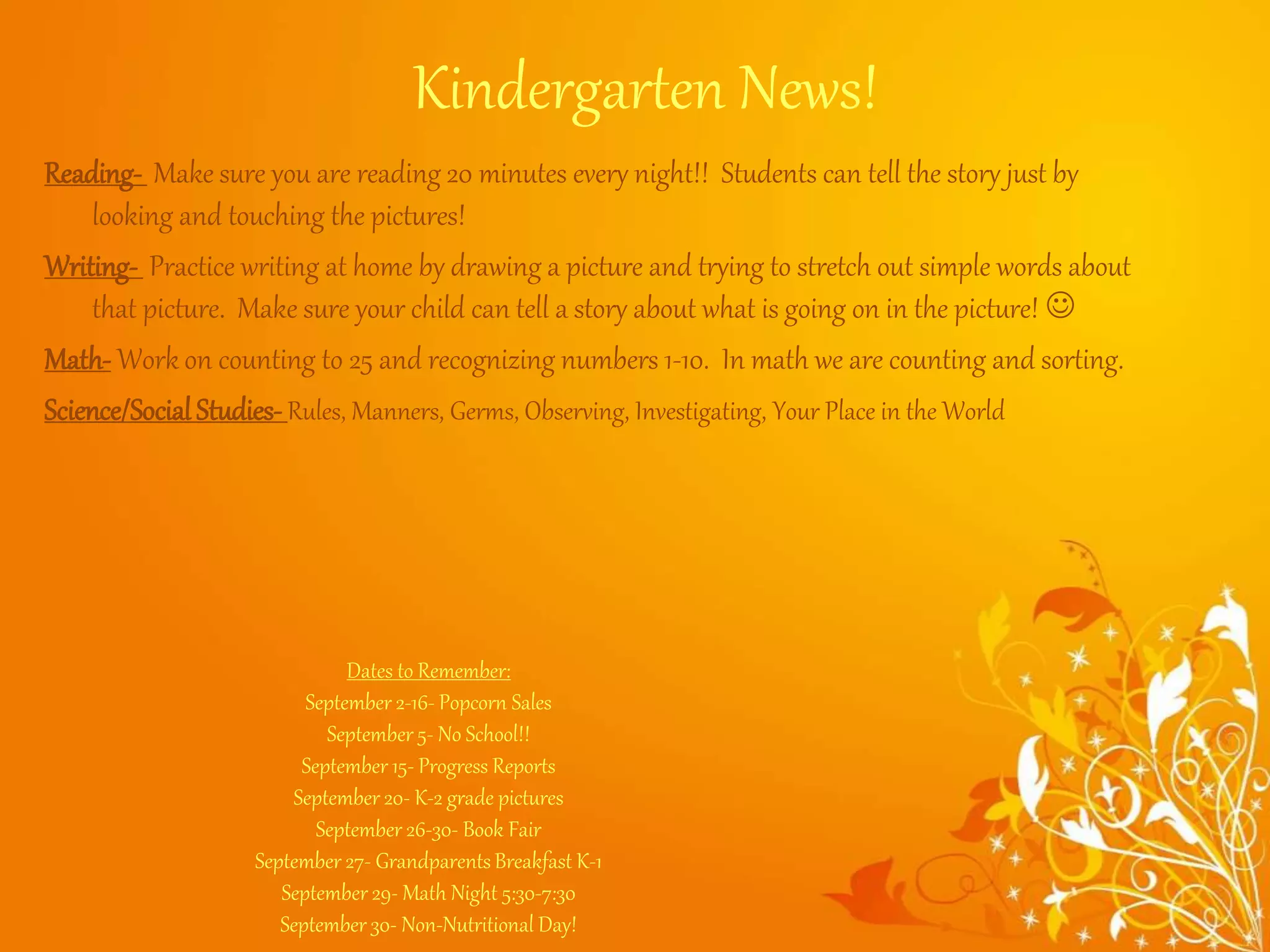 Kindergarten News!
Reading- Make sure you are reading 20 minutes every night!! Students can tell the story just by
looking and touching the pictures!
Writing- Practice writing at home by drawing a picture and trying to stretch out simple words about
that picture. Make sure your child can tell a story about what is going on in the picture! 
Math- Work on counting to 25 and recognizing numbers 1-10. In math we are counting and sorting.
Science/SocialStudies-Rules, Manners, Germs, Observing, Investigating, Your Place in the World
Dates to Remember:
September 2-16- Popcorn Sales
September 5- No School!!
September 15- Progress Reports
September 20- K-2 grade pictures
September 26-30- Book Fair
September 27- GrandparentsBreakfast K-1
September 29- Math Night 5:30-7:30
September 30- Non-Nutritional Day!
 