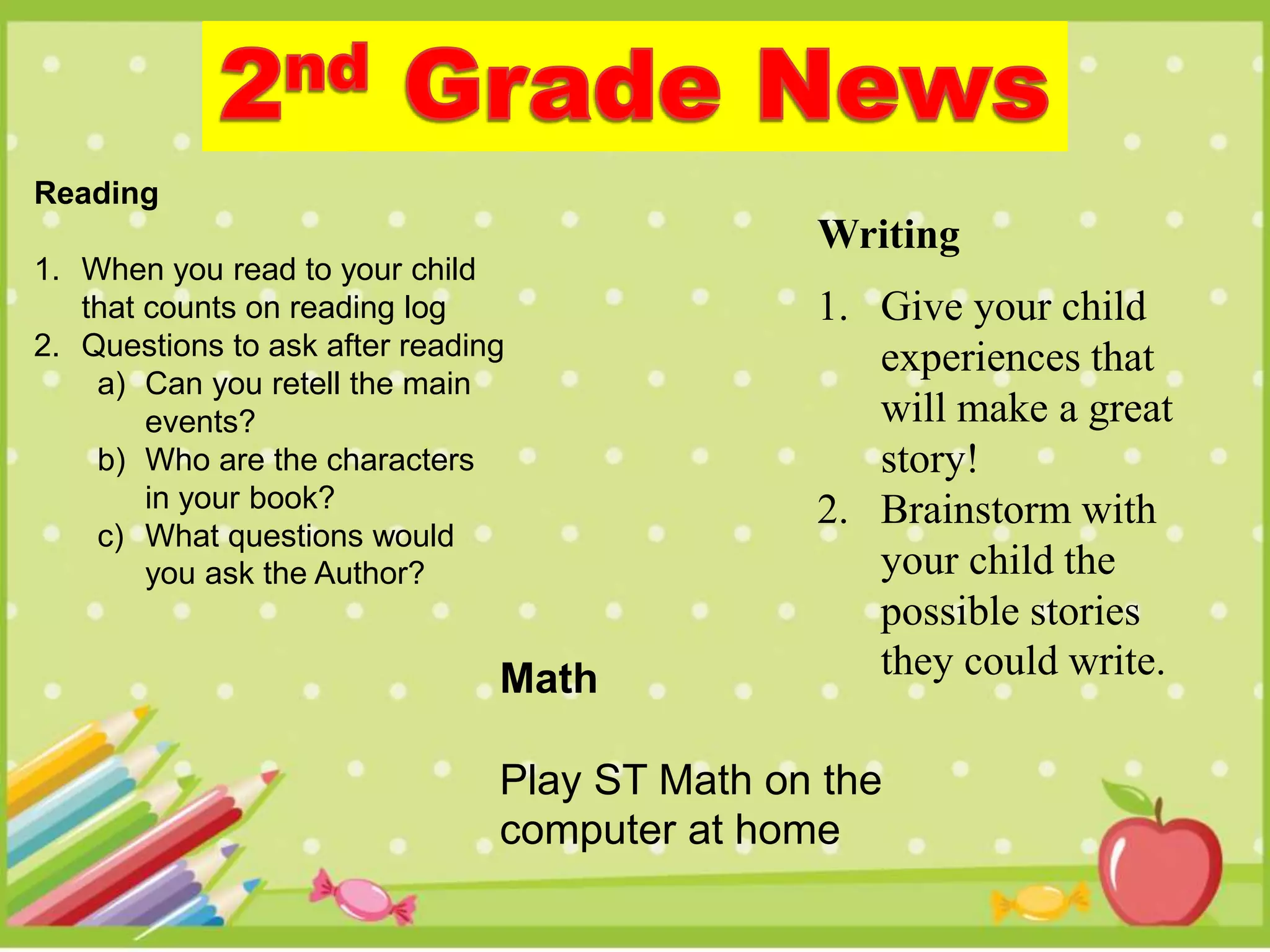 Reading
1. When you read to your child
that counts on reading log
2. Questions to ask after reading
a) Can you retell the main
events?
b) Who are the characters
in your book?
c) What questions would
you ask the Author?
Writing
1. Give your child
experiences that
will make a great
story!
2. Brainstorm with
your child the
possible stories
they could write.Math
Play ST Math on the
computer at home
 