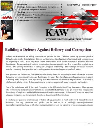 1 | P a g e
Building a Defense Against Bribery and Corruption
Bribery and Corruption are widely considered to go hand in hand. Whether caused by personal greed or
difficulties, the results do not change. Bribery and Corruption have been part of our society and economy since
the beginning of time. It has long been known and tolerated to an extent, however its tolerance has been
diminishing. Governments and business organizations in many countries are less prepared to overlook these
actions. One can say that the tide is turning on Corruption and Bribery. These changes are ethical measures
aimed at countering these practices and exposing persons, figures and organizations in all sectors
New pressures on Bribery and Corruption are also arising from the increasing incidents of corrupt practices,
throughout governments and businesses. For the past few years there have been several developments in regards
to Bribery and Corruption cases, specifically with Governments and Financial Organizations. It is time to
reinforce and rebuild a better defense against these two areas, so as to safe guard economies and markets.
One of the main issues with Bribery and Corruption is the difficulty in identifying these cases. Many persons
who commit these crimes are usually affluent and can afford to bend the rules and get away with it on occasions.
The training of employees and individuals is essential in order to counteract Bribery and Corruption, as well as,
safeguard companies and Governments from these dangerous and illicit practices.
If you have any questions or are in need of further advice, contact us at KAW and we will be ready to assist.
Remember that any comments and queries can be sent to us at training@kawmanagement.com,
training.kawmgmt@candw.ag or info@kawmanagement.com or visit our website at www.kawmanagement.com.
KAW“ESTABLISHING RELATIONSHIPS BUILT ON TRUST”
 Introduction ………………………………………….… 1
 Building a Defense against Bribery and Corruption … 2
 The Effects of Corruption on Business …...…………… 3
 Word Search………….………….………..…………….. 4
 KAW Management Professional Services ...................... 5
 ACFCS Certification Package…...................................... 6
 Expert Articles ....……………………..……………….... 7
 