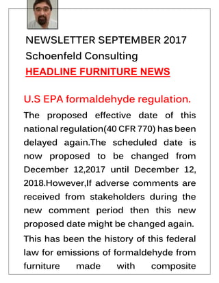 NEWSLETTER SEPTEMBER 2017
Schoenfeld Consulting
HEADLINE FURNITURE NEWS
U.S EPA formaldehyde regulation.
The proposed effective date of this
national regulation(40 CFR 770) has been
delayed again.The scheduled date is
now proposed to be changed from
December 12,2017 until December 12,
2018.However,If adverse comments are
received from stakeholders during the
new comment period then this new
proposed date might be changed again.
This has been the history of this federal
law for emissions of formaldehyde from
furniture made with composite
 