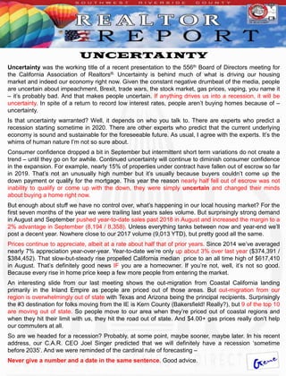 UNCERTAINTY
Uncertainty was the working title of a recent presentation to the 556th Board of Directors meeting for
the California Association of Realtors®. Uncertainty is behind much of what is driving our housing
market and indeed our economy right now. Given the constant negative drumbeat of the media, people
are uncertain about impeachment, Brexit, trade wars, the stock market, gas prices, vaping, you name it
– it’s probably bad. And that makes people uncertain. If anything drives us into a recession, it will be
uncertainty. In spite of a return to record low interest rates, people aren’t buying homes because of –
uncertainty.
Is that uncertainty warranted? Well, it depends on who you talk to. There are experts who predict a
recession starting sometime in 2020. There are other experts who predict that the current underlying
economy is sound and sustainable for the foreseeable future. As usual, I agree with the experts. It’s the
whims of human nature I’m not so sure about.
Consumer confidence dropped a bit in September but intermittent short term variations do not create a
trend – until they go on for awhile. Continued uncertainty will continue to diminish consumer confidence
in the expansion. For example, nearly 15% of properties under contract have fallen out of escrow so far
in 2019. That’s not an unusually high number but it’s usually because buyers couldn’t come up the
down payment or qualify for the mortgage. This year the reason nearly half fell out of escrow was not
inability to qualify or come up with the down, they were simply uncertain and changed their minds
about buying a home right now.
But enough about stuff we have no control over, what’s happening in our local housing market? For the
first seven months of the year we were trailing last years sales volume. But surprisingly strong demand
in August and September pushed year-to-date sales past 2018 in August and increased the margin to a
2% advantage in September (8,194 / 8,358). Unless everything tanks between now and year-end we’ll
post a decent year. Nowhere close to our 2017 volume (9,013 YTD), but pretty good all the same.
Prices continue to appreciate, albeit at a rate about half that of prior years. Since 2014 we’ve averaged
nearly 7% appreciation year-over-year. Year-to-date we’re only up about 3% over last year ($374,391 /
$384,452). That slow-but-steady rise propelled California median price to an all time high of $617,410
in August. That’s definitely good news IF you are a homeowner. If you’re not, well, it’s not so good.
Because every rise in home price keep a few more people from entering the market.
An interesting slide from our last meeting shows the out-migration from Coastal California landing
primarily in the Inland Empire as people are priced out of those areas. But out-migration from our
region is overwhelmingly out of state with Texas and Arizona being the principal recipients. Surprisingly
the #3 destination for folks moving from the IE is Kern County (Bakersfield! Really?), but 9 of the top 10
are moving out of state. So people move to our area when they’re priced out of coastal regions and
when they hit their limit with us, they hit the road out of state. And $4.00+ gas prices really don’t help
our commuters at all.
So are we headed for a recession? Probably, at some point, maybe sooner, maybe later. In his recent
address, our C.A.R. CEO Joel Singer predicted that we will definitely have a recession ‘sometime
before 2035’. And we were reminded of the cardinal rule of forecasting –
Never give a number and a date in the same sentence. Good advice.
 