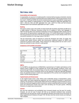  
 
   
 
Kotak Securities – Private Client Research  Please see the Disclosure/Disclaimer on the last page  For Private Circulation   10 
Market Strategy September 2019
SECTORAL VIEW
Automobiles and components.
In Automobiles, we assume (1) modest growth in volumes led by recovery in domestic volumes
in 2HFY20 due to pre-buying of vehicles before the implementation of BS-VI fuel emission norms
from April 1, 2020 (see Exhibit 26) and (2) moderate decline in gross and EBITDA margins given
higher costs related to implementation of new safety regulations (ABS/CBS applicable from
April 1, 2019 for 2-Ws and ABS applicable from July 1, 2019 for 4-Ws) and fuel emission
standards (BS-VI fuel standards applicable from April 1, 2020).
Banking
We expect a sharp surge in the profits of certain banks like Axis Bank, ICICI Bank and SBI due to
a steep decline in loan-loss provisions driven by (1) peaking of NPLs and slippages in
4QFY19/1QFY20; NPLs have declined moderately in FY19 and slippages fallen sharply over the
same period, (2) high provision coverage ratio at end- FY19, which would result in a decline in
loan-loss provisions (LLP) from FY20 and (3) possible recovery on loans already written off on
successful resolution of a few large cases in the NCLT.
The GoI announced a slew of measures to arrest the slowdown last week. For banks, this
includes early capital infusion, better rate transmission, additional support for NBFCs and
measures to improve asset quality. These measures are mildly positive but we wait to see if
these are sufficient to see a revival in credit growth.
Comparison of LPP and ROE across banks
Loan Loss Provisions to average loans (%) ROE (%)
2018 2019 2020E 2021E 2018 2019 2020E 2021E
Bank of Baroda 2.7 1.5 0.9 0.9 -6 1 12 13
PNB 6.5 6 1.4 1.1 -33 -25 10 13
SBI 3.8 2.6 1.5 1.2 -3 0 12 16
Federal Bank 0.9 0.7 0.6 0.7 8 10 12 13
Axis Bank 4 2.4 1.6 0.8 0 7 14 17
HDFC Bank 0.9 1 1.2 1.1 18 16 15 16
ICICI Bank 3 3.1 1.1 0.7 8 2 13 15
Yes Bank 0.7 2.2 1.8 1 18 7 -1 6
Source: Kotak Institutional Equities
NBFCs
For the NBFCs, we see pressure on NIMs/RoEs in general due to (1) higher cash balance on the
balance sheet of NBFCs as they negotiate the current tight liquidity conditions, which may
persist through FY20E, (2) increased share of low-risk, low-yield retail loans (mortgage) in the
case of Housing Finance Companies (HFCs) at the expense of high-risk, high-yield developer
loans, (3) potential increase in credit costs, especially for HFCs and (4) more competition from
banks in all the lending segments.
Capital Goods and Infrastructure
In the Capital Goods sector, order inflows were moderately strong in transportation, power,
hydro-carbon and heavy engineering segments, but saw a marked slowdown in government
ordering. The slowdown in ordering also reflects the fiscal challenges of governments at various
levels and continued sluggish private investments, owing to weak demand environment. Capital
good and infrastructure stocks have seen some de-rating over the past quarter, reflecting
concerns of a weak macro environment.
Cement
We note that realizations and profitability have increased sharply over the past 5-6 months.
However, we are not sure if prices will hold up as demand conditions have worsened
significantly over the past few months and capacity utilization will remain low for the sector on
large supply-demand imbalance through FY22. We also note that cement stocks are trading at
high multiples.
 