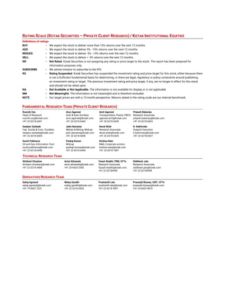  
 
 
 
AUGUST 2, 2017
RATING SCALE (KOTAK SECURITIES – PRIVATE CLIENT RESEARCH) / KOTAK INSTITUTIONAL EQUITIES
Definitions of ratings
BUY – We expect the stock to deliver more than 15% returns over the next 12 months
ADD – We expect the stock to deliver 5% - 15% returns over the next 12 months
REDUCE – We expect the stock to deliver -5% - +5% returns over the next 12 months
SELL – We expect the stock to deliver < -5% returns over the next 12 months
NR – Not Rated. Kotak Securities is not assigning any rating or price target to the stock. The report has been prepared for
information purposes only.
SUBSCRIBE – We advise investor to subscribe to the IPO.
RS – Rating Suspended. Kotak Securities has suspended the investment rating and price target for this stock, either because there
is not a Sufficient fundamental basis for determining, or there are legal, regulatory or policy constraints around publishing,
an investment rating or target. The previous investment rating and price target, if any, are no longer in effect for this stock
and should not be relied upon.
NA – Not Available or Not Applicable. The information is not available for display or is not applicable
NM – Not Meaningful. The information is not meaningful and is therefore excluded.
NOTE – Our target prices are with a 12-month perspective. Returns stated in the rating scale are our internal benchmark.
FUNDAMENTAL RESEARCH TEAM (PRIVATE CLIENT RESEARCH)
Rusmik Oza Arun Agarwal Amit Agarwal Priyesh Babariya
Head of Research Auto & Auto Ancillary Transportation, Paints, FMCG Research Associate
rusmik.oza@kotak.com arun.agarwal@kotak.com agarwal.amit@kotak.com priyesh.babariya@kotak.com
+91 22 6218 6441 +91 22 6218 6443 +91 22 6218 6439 +91 22 6218 6433
Sanjeev Zarbade Jatin Damania Deval Shah K. Kathirvelu
Cap. Goods & Cons. Durables Metals & Mining, Midcap Research Associate Support Executive
sanjeev.zarbade@kotak.com jatin.damania@kotak.com deval.shah@kotak.com k.kathirvelu@kotak.com
+91 22 6218 6424 +91 22 6218 6440 +91 22 6218 6425 +91 22 6218 6427
Sumit Pokharna Pankaj Kumar Krishna Nain
Oil and Gas, Information Tech Midcap M&A, Corporate actions
sumit.pokharna@kotak.com pankajr.kumar@kotak.com krishna.nain@kotak.com
+91 22 6218 6438 +91 22 6218 6434 +91 22 6218 7907
TECHNICAL RESEARCH TEAM
Shrikant Chouhan Amol Athawale Faisal Shaikh, FRM, CFTe Siddhesh Jain
shrikant.chouhan@kotak.com amol.athawale@kotak.com Research Associate Research Associate
+91 22 6218 5408 +91 20 6620 3350 faisalf.shaikh@kotak.com siddhesh.jain@kotak.com
+91 22 62185499 +91 22 62185498
DERIVATIVES RESEARCH TEAM
Sahaj Agrawal Malay Gandhi Prashanth Lalu Prasenjit Biswas, CMT, CFTe
sahaj.agrawal@kotak.com malay.gandhi@kotak.com prashanth.lalu@kotak.com prasenjit.biswas@kotak.com
+91 79 6607 2231 +91 22 6218 6420 +91 22 6218 5497 +91 33 6625 9810
 