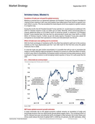  
 
   
 
Kotak Securities – Private Client Research  Please see the Disclosure/Disclaimer on the last page  For Private Circulation   4 
Market Strategy September 2019
INTERNATIONAL MARKETS
Escalation of trade war not good for global economy
Marking a reversal from an agreement between US President Trump and Chinese President Xi
Jinping at their meeting in late June, both leaders have talked about fresh tariffs on goods from
each other’s country. This has escalated the trade dispute which has weighed on global markets
in a negative way.
During the month, the US President Donald Trump said the U.S. would impose an additional 10%
tariff on Chinese imports to the U.S (later put on hold). Recently, China announced plans to
impose additional duties on $75 billion worth of American goods. In response, U.S President
Donald Trump tweeted later that day that his administration would also raise tariffs on $550
billion of Chinese imports. Further, as per US media reports, President Trump also asked US
companies to reconsider their operations in China and relocated back into the US.
Effect of trade wars now spilling over to currencies
With the fresh exchanges of retaliatory tariffs, the effect has started to spill over to the currency
markets as the Yuan depreciated past the 7 per USD mark for the first time since the global
financial crisis in 2008.
In case the trade war gets further exacerbated, it is possible that with an aim to neutralise the
impact of tariffs, Beijing might be tempted to devalue its currency to offset the effect of tariffs,
in which case, there is a possibility of emerging market currencies coming under pressure, which
could panic foreign investors to sell emerging market equities in favour of a safe asset like the
USD.
U.S. – China trade war currency impact
Source: CNBC
IMF lowers global economic growth estimates
A major downside risk to the global economic outlook remains an escalation of trade and
technology tensions that can significantly disrupt global supply chains. The combined effect of
tariffs imposed last year and potential tariffs envisaged in May between the United States and
China could reduce the level of global GDP in 2020 by 0.5 percent, the IMF estimates. Other
 