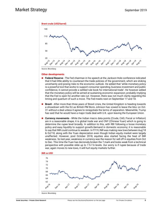  
 
   
 
Kotak Securities – Private Client Research  Please see the Disclosure/Disclaimer on the last page  For Private Circulation   6 
Market Strategy September 2019
Brent crude (US$/barrel)
Source: Bloomberg
Other developments
 Federal Reserve - The Fed chairman in his speech at the Jackson Hole conference indicated
that it had little ability to counteract the trade policies of the government, which are stoking
uncertainty and posing risks to the economic outlook. He added that ‘while monetary policy
is a powerful tool that works to support consumer spending, business investment and public
confidence, it cannot provide a settled rule book for international trade’. He however added
that the monetary policy will be aimed at sustaining economic expansion; probably implying
that the Fed is open for another rate cut. However, there was not much clarity regarding the
timing and quantum of such a move. The Fed meets next on September 17 and 18.
 Brexit - After more than three years of Brexit crisis, the United Kingdom is heading towards
a showdown with the EU as British PM Boris Johnson has vowed to leave the bloc on Oct.
31 without a deal unless it agrees to renegotiate the terms of separation. Meanwhile, Trump
has said that he would have a major trade deal with U.K. upon leaving the European Union.
 Currency movements - While the Indian macro data points (Crude, CAD, Fiscal or Inflation)
are in a reasonable shape, it is global trade war and CNY (Chinese Yuan) which is going to
determine the rupee level broadly. In addition to this, with RBI following a loose monetary
policy and easy liquidity to support growth/demand in domestic economy; it is reasonable
to say that INR could continue to weaken. In FY19, INR was making new lows between Aug’18
& Oct’18, along with the Yuan depreciation even though Indian equity market were largely
unaffected. However, post October 2018, equities also started facing the heat of INR
weakness. So last year, weakness in currency was the reason for sell off in equities from Oct
to Dec. This time the Yuan has decisively broken the 7 mark and looks weak from a technical
perspective with possible slide up to 7.5-7.6 levels. Our worry is if rupee because of trade
war, again moves to new lows, it will hurt equity markets further.
INR vs USD
Source: Bloomberg
20
50
80
110
140
62
64
66
68
70
72
74
76
 