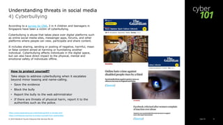 Cyber 101© 2019 Deloitte & Touche Enterprise Risk Services Pte Ltd 10
4) Cyberbullying
According to a survey by CNA, 3 in 4 children and teenagers in
Singapore have been a victim of cyberbullying.
Cyberbullying is abuse that takes place over digital platforms such
as online social media sites, messenger apps, forums, and other
platforms where people can view, participate and share content.
It includes sharing, sending or posting of negative, harmful, mean
or false content aimed at harming or humiliating another
individual. Cyberbullying affects individuals in the digital space,
but can also have direct impact to the physical, mental and
emotional safety of individuals offline.
https://www.stopbullying.gov/cyberbullying/what-is-it/index.html
https://onlinesense.org/how-to-protect-yourself-from-cyberbullies/
Understanding threats in social media
How to protect yourself?
Take steps to address cyberbullying when it escalates
beyond minor teasing and name-calling.
• Save the evidence
• Block the bully
• Report the bully to the web administrator
• If there are threats of physical harm, report it to the
authorities such as the police.
(Source)
(Source)
 