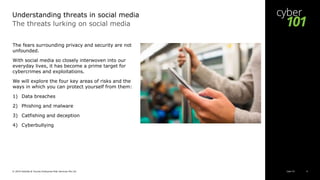 Cyber 101© 2019 Deloitte & Touche Enterprise Risk Services Pte Ltd 6
The threats lurking on social media
The fears surrounding privacy and security are not
unfounded.
With social media so closely interwoven into our
everyday lives, it has become a prime target for
cybercrimes and exploitations.
We will explore the four key areas of risks and the
ways in which you can protect yourself from them:
1) Data breaches
2) Phishing and malware
3) Catfishing and deception
4) Cyberbullying
Understanding threats in social media
 