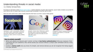 Cyber 101© 2019 Deloitte & Touche Enterprise Risk Services Pte Ltd 7
According to Gemalto's latest Breach Level Index, a global database of public data breaches, social media incidents accounted for
over 56% of the 4.5 billion data records compromised worldwide in the first half of 2018.
Here are some well-known cases of data breaches that have occurred in social media giants:
1) Data breaches
Understanding threats in social media
Facebook’s code vulnerability affected
50 million users, potentially exposing
personal information and enabling
hackers to take control of user profiles.
(Source)
Google+ shuts down following a glitch
through which external developers
were able to access the data of over
500,000 users.
(Source)
Instagram breach exposes personal
contact information of 350,000
influencers.
(Source)
How to protect yourself?
• While such attacks are beyond users’ control, turning on two-factor authentication limits your exposure. Even
if someone has your password, they cannot access your account without a unique code verification sent by a text,
call or email.
• Conduct a device audit once you know of a breach, and remove devices you do not recognise from being logged
in to your account.
 