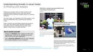 Cyber 101© 2019 Deloitte & Touche Enterprise Risk Services Pte Ltd 8
2) Phishing and malware
Phishing occurs when cyber criminals employ social
engineering techniques to trick users into clicking
deceptive links to download malware (short for malicious
software).
On social media, such deceptive links often appear in the
form of unbelievable news, giveaways and shocking
videos.
Cyber criminals may also design games and quizzes to
trick users into entering their personal information,
subscribing them to unwanted services that would
appear in their phone or credit card bills.
https://uk.norton.com/internetsecurity-online-scams-11-social-media-threats-and-scams-to-watch-out-for.html
https://us.norton.com/internetsecurity-malware-5-ways-you-didnt-know-you-could-get-a-virus-malware-or-your-social-account-hacked.html
Understanding threats in social media
(Source)
(Source)
How to protect yourself?
• Always be cautious when clicking on links and
attachments. Look out for spelling errors and
URLs that do not seem legitimate.
• Use a security software that can stop malware
from being installed on your computer.
 