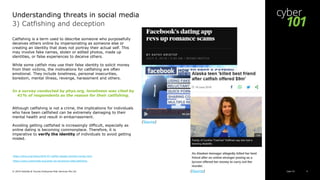 Cyber 101© 2019 Deloitte & Touche Enterprise Risk Services Pte Ltd 9
3) Catfishing and deception
Catfishing is a term used to describe someone who purposefully
deceives others online by impersonating as someone else or
creating an identity that does not portray their actual self. This
may involve fake names, stolen or edited photos, made up
identities, or false experiences to deceive others.
While some catfish may use their false identity to solicit money
from their victims, the motivations for catfishing are often
emotional. They include loneliness, personal insecurities,
boredom, mental illness, revenge, harassment and others.
In a survey conducted by phys.org, loneliness was cited by
41% of respondents as the reason for their catfishing.
Although catfishing is not a crime, the implications for individuals
who have been catfished can be extremely damaging to their
mental health and result in embarrassment.
Avoiding getting catfished is increasingly difficult, especially as
online dating is becoming commonplace. Therefore, it is
imperative to verify the identity of individuals to avoid getting
misled.
https://phys.org/news/2018-07-catfish-people-onlineit-money.html
https://www.cybersmile.org/what-we-do/advice-help/catfishing
Understanding threats in social media
(Source)
(Source)
 