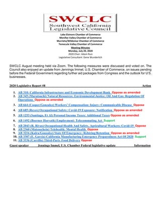 Lake Elsinore Chamber of Commerce
Menifee Valley Chamber of Commerce
Murrieta/Wildomar Chamber of Commerce
Temecula Valley Chamber of Commerce
Meeting Minutes
Monday, July 20, 2020
2020 Chair: Adam Ruiz
Legislative Consultant: Gene Wunderlich
SWCLC August meeting held via Zoom. The following measures were discussed and voted on. The
Council also enjoyed an update from Jennings Immel, U.S. Chamber of Commerce, on issues pending
before the Federal Government regarding further aid packages from Congress and the outlook for U’S.
businesses.
2020 Legislative Report #8 Action
1. AB 310: California Infrastructure and Economic Development Bank Oppose as amended
2. AB 345 (Muratsuchi) Natural Resources: Environmental Justice: Oil And Gas: Regulation Of
Operations Oppose as amended
3. AB 664 (Cooper/Gonzalez) Workers’ Compensation: Injury: Communicable Disease Oppose
4. AB 685 (Reyes) Occupational Safety: Covid-19 Exposure: Notification Oppose as amended
5. AB 1253 (Santiago, Et Al) Personal Income Taxes: Additional Taxes Oppose as amended
6. AB 1492 (Boerner Horvath) Employment: Telecommuting Act Support
7. AB 2043 (R. Rivas) Occupational Health And Safety, Agricultural Workers: Covid-19 Oppose
8. AB 2360 (Maienschein) Telehealth: Mental Health Oppose
9. AB 3216 (Kalra/Gonzalez) State Of Emergency: Rehiring/Retention Oppose as amended
10. AB 3307 (E. Garcia) California Manufacturing Emergency Preparedness Act Of 2020 Support
11. AB 3336 (Carrillo) Third-Party Food Delivery Oppose
Guest speaker Jennings Immel, U.S. Chamber Federal legislative update Information
 