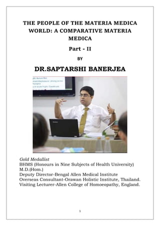 1
THE PEOPLE OF THE MATERIA MEDICA
WORLD: A COMPARATIVE MATERIA
MEDICA
Part - II
BY
DR.SAPTARSHI BANERJEA
Gold Medallist
BHMS (Honours in Nine Subjects of Health University)
M.D.(Hom.)
Deputy Director-Bengal Allen Medical Institute
Overseas Consultant-Orawan Holistic Institute, Thailand.
Visiting Lecturer-Allen College of Homoeopathy, England.
 