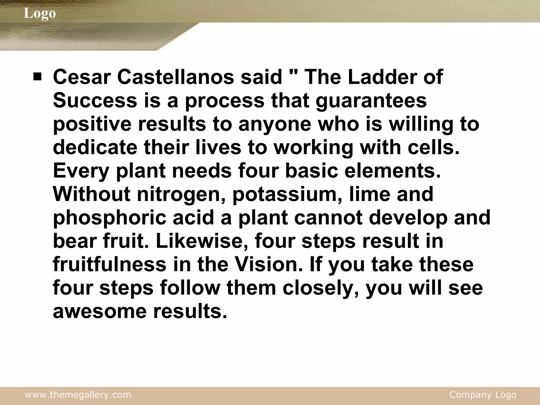 Cesar Castellanos said " The Ladder of Success is a process that guarantees positive results to anyone who is willing to dedicate their lives to working with cells. Every plant needs four basic elements. Without nitrogen, potassium, lime and phosphoric acid a plant cannot develop and bear fruit. Likewise, four steps result in fruitfulness in the Vision. If you take these four steps follow them closely, you will see awesome results. 