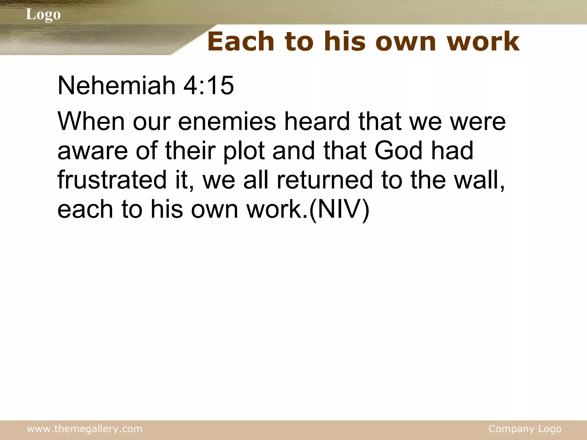 Each to his own work Nehemiah 4:15 When our enemies heard that we were aware of their plot and that God had frustrated it, we all returned to the wall, each to his own work.(NIV) 