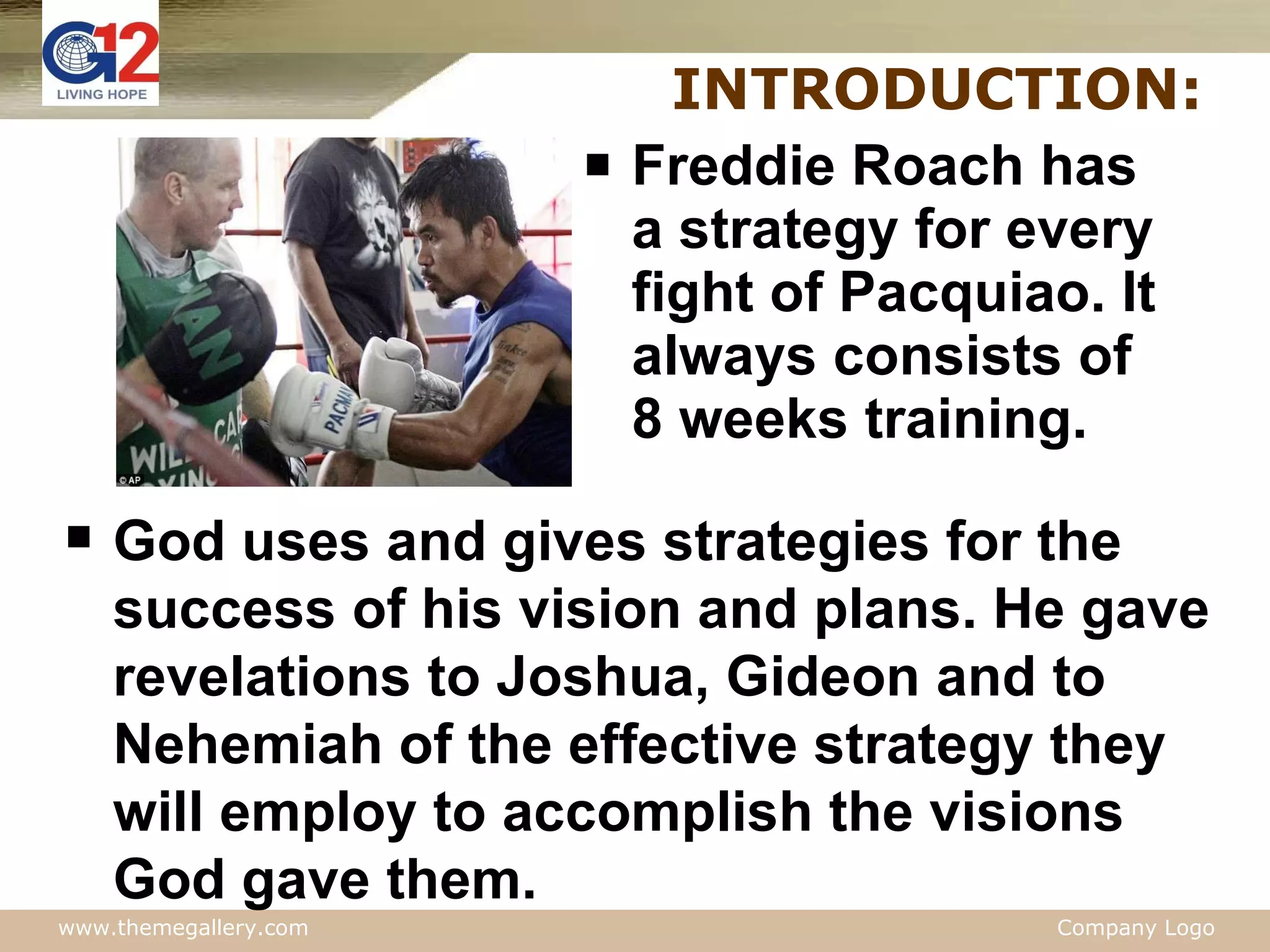INTRODUCTION: Freddie Roach has a strategy for every fight of Pacquiao. It always consists of 8 weeks training.  God uses and gives strategies for the success of his vision and plans. He gave revelations to Joshua, Gideon and to Nehemiah of the effective strategy they will employ to accomplish the visions God gave them. 