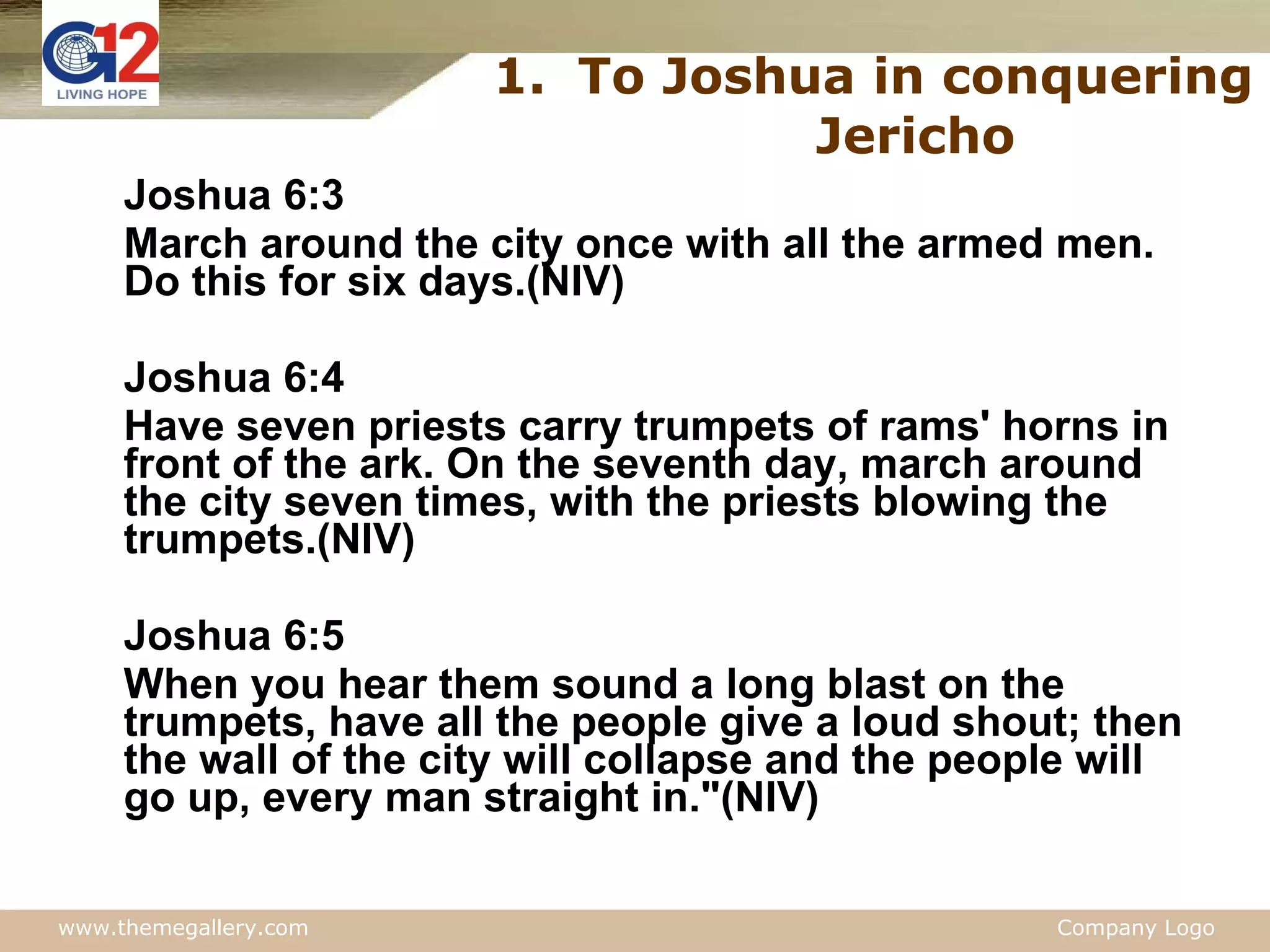 To Joshua in conquering Jericho Joshua 6:3 March around the city once with all the armed men. Do this for six days.(NIV) Joshua 6:4 Have seven priests carry trumpets of rams' horns in front of the ark. On the seventh day, march around the city seven times, with the priests blowing the trumpets.(NIV) Joshua 6:5 When you hear them sound a long blast on the trumpets, have all the people give a loud shout; then the wall of the city will collapse and the people will go up, every man straight in."(NIV) 
